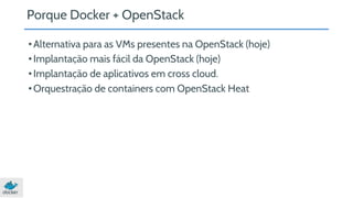 Porque Docker + OpenStack 
• Alternativa para as VMs presentes na OpenStack (hoje) 
• Implantação mais fácil da OpenStack (hoje) 
• Implantação de aplicativos em cross cloud. 
• Orquestração de containers com OpenStack Heat 
 