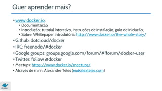 Quer aprender mais? 
• www.docker.io: 
• Documentação 
• Introdução: tutorial interativo, instruções de instalação, guia de iniciação, 
• Sobre: Whitepaper Introdutória: http://www.docker.io/the-whole-story/ 
• Github: dotcloud/docker 
• IRC: freenode/#docker 
• Google groups: groups.google.com/forum/#!forum/docker-user 
• Twitter: follow @docker 
• Meetups: https://www.docker.io/meetups/ 
• Através de mim: Alexandre Teles (eu@alexteles.com) 
 