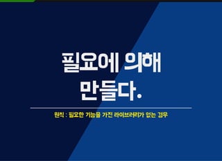 필요에 의해
만들다.
원칙 : 필요한 기능을 가진 라이브러리가 없는 경우
 