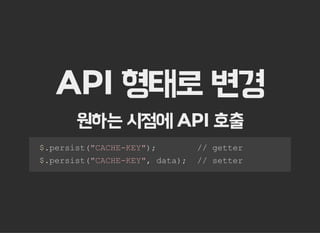 API 형태로 변경
원하는 시점에 API 호출
  $.persist("CACHE­KEY");        // getter 
  $.persist("CACHE­KEY", data);  // setter
 