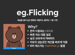 eg.Flicking
패널을 쓸어 넘김 형태로 이동하는 플리킹 UI를 구현
Why?
흔히 사용되는 UI/UX
빠른 이슈 대응 필요
높은 브라우저 커버리지
지속적 성능요인 개선을 빠르게 적용
터치 제스처는 활용Hammer.js
 