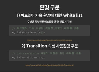 환경 구분
1) 하드웨어 가속 환경에 대한 white list
수년간 직접적인 테스트를 통한 단말기 구분
  // 하드웨어 가속 사용이 적절한 단말기 여부를 반환  
  eg.isHWAccelerable(); 
https://naver.github.io/egjs/latest/doc/eg.html#isHWAccelerable
2) Transition 속성 사용환경 구분
  // CSS transition 사용이 적절한 환경 여부를 반환 
  eg.isTransitional(); 
https://naver.github.io/egjs/latest/doc/eg.html#isTransitional
 