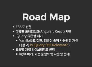 Road Map
ES6/7 전환
다양한 프레임워크(Angular, React) 지원
jQuery 의존성 제거
VanillaJS로 전환, 의존성 줄여 사용환경 개선
( [참고] )
모듈별 개별 라이브러리로 분리
light 하게, 기능 중심적 및 사용성 증대
Is jQuery Still Relevant?
 