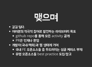 맺으며
갈길 멀다.
여러분의 적극적 참여로 발전하는 라이브러리 목표
github repo를 통해 모든 activity 공개
PR은 언제나 환영
개발자(국내/해외)과 웹 생태계 기여
국내 FE 오픈소스들 중 두드러지는 성공 케이스 부재
유명 오픈소스들 best practice 도입/참고
 