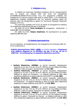 7. ΥΠΟΒΟΛΗ Α.Π.Δ.
Η υποβολή των Αναλυτικών Περιοδικών Δηλώσεων (Α.Π.Δ.) πραγματοποιείται
κατά τα γνωστά, τον επόμενο μήνα από αυτόν της απασχόλησης
(Α.Π.80000/οικ.60928/1475/23-12-2016 Υ.Α.), στις ημερομηνίες υποβολής που
αναφέρονται στη σχετική εγκύκλιο κάθε φορά σε μηνιαία βάση , οι δε αναλογούσες
ασφαλιστικές εισφορές καταβάλλονται έως την τελευταία εργάσιμη ημέρα του
επόμενου μήνα της απασχόλησης με χρήση της Ταυτότητας Πληρωμής Τρεχουσών
Εισφορών (Τ.Π.Τ.Ε.)
Στις αναλυτικές εγγραφές στην Α.Π.Δ. θα πρέπει να καταχωρούνται αναλόγως
της υποχρέωσης ασφαλιστικής κάλυψης τα ακόλουθα:
Στο πεδίο της Α.Π.Δ. Τύπος Αποδοχών θα καταχωρείται αποκλειστικά ο
κωδικός 01 Τακτικές αποδοχές
Στο πεδίο της Α.Π.Δ. Ημέρες Ασφάλισης: θα συμπληρώνεται ως ημέρες
ασφάλισης 25 κάθε μήνα.
7.1 Κωδικός Δραστηριότητας
Για τους παραπάνω αντισυμβαλλόμενους θα καταχωρείται στο αντίστοιχο πεδίο της
Α.Π.Δ. αποκλειστικά ο:
Κωδικός Δραστηριότητας (ΚΑΔ) «0800» με λεκτική περιγραφή «Υπαγόμενοι
στην ρύθμιση σύμφωνα με τις διατάξεις της παρ. 9 του αρ. 39 του Ν.
4387/16» , σε συνδυασμό με τις παρακάτω ειδικότητες και Κ.Π.Κ.
7.2 Ειδικότητες – Πακέτα Κάλυψης
• Κωδικός Ειδικότητας «000800» με λεκτική περιγραφή «Ασφαλισμένοι
σύμφωνα με την παρ. 9 του αρ. 39 του Ν. 4387/16, για τους κλάδους Σύνταξης,
Ασθενείας ( είδος και χρήμα) και Επικουρικό» και Π.Κ. 080
• Κωδικός Ειδικότητας «000820» με λεκτική περιγραφή «Ασφαλισμένοι
σύμφωνα με την παρ. 9 του αρ. 39 του Ν. 4387/16, για τους κλάδους Σύνταξης,
Ασθένεια σε χρήμα και Επικουρικό – με εξαίρεση ασθενείας σε είδος λόγω
παράλληλης ασφάλισης σε φορέα ασθένειας εκτός ΕΟΠΥΥ» και Π.Κ. 0801
• Κωδικός Ειδικότητας «000821» με λεκτική περιγραφή «Ασφαλισμένοι
σύμφωνα με την παρ. 9 του αρ. 39 του Ν. 4387/16, για τους κλάδους Σύνταξης
και Επικουρικού – με εξαίρεση ασθενείας σε είδος και χρήμα λόγω παράλληλης
ασφάλισης σε φορέα ασθένειας εκτός ΕΟΠΥΥ» και Π.Κ. 0802
• Κωδικός Ειδικότητας «000801» με λεκτική περιγραφή «Ασφαλισμένοι
σύμφωνα με την παρ. 9 του αρ. 39 του Ν. 4387/16, για τους κλάδους Σύνταξης,
Ασθενείας ,( είδος και χρήμα) Επικουρικό και Πρόνοια» και Π.Κ. 081
• Κωδικός Ειδικότητας «000813» με λεκτική περιγραφή «Ασφαλισμένοι
σύμφωνα με την παρ. 9 του αρ. 39 του Ν. 4387/16, για τους κλάδους Σύνταξης,
Ασθένεια σε χρήμα , Επικουρικό και Πρόνοια – με εξαίρεση ασθενείας σε είδος
λόγω παράλληλης ασφάλισης σε φορέα ασθένειας εκτός ΕΟΠΥΥ» και Π.Κ. 0811
6
ΑΔΑ: 6Τ9Α465ΧΠΙ-67Ν
 