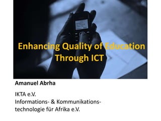 Enhancing Quality of Education
         Through ICT

Amanuel Abrha
IKTA e.V.
Informations- & Kommunikations-
technologie für Afrika e.V.
 