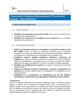 Ευρωπαϊκά Εγκάρςια Προγράμματα                                     2011

 Ευρωπαΰκά Εγκάρςια Προγράμματα (Transversal
Projects – Key Activities)

   1. Ποιοι είναι οι ςτόχοι του;

   1.1    Ειδικοί Στόχοι

      Προώκθςθ τθσ ςυνεργαςίασ ςε Ευρωπαϊκό επίπεδο ςτουσ τομείσ που καλφπτουν δφο
       ι περιςςότερα υποπρογράμματα.
      Προώκθςθ τθσ ποιότθτασ και τθσ διαφάνειασ ςτθν εκπαίδευςθ και τα ςυςτιματα
       κατάρτιςθσ των κρατϊν μελϊν.


   1.2    Επιχειρηςιακοί Στόχοι

      Στιριξθ τθσ ανάπτυξθσ πολιτικών και ςυνεργαςίασ ςε Ευρωπαϊκό επίπεδο ςτθ δια
       βίου μάκθςθ κυρίωσ ωσ μζροσ του ςτρατθγικοφ πλαιςίου για τθν ευρωπαϊκι
       ςυνεργαςία ςτον τομζα τθσ εκπαίδευςθσ και τθσ κατάρτιςθσ («ΕΚ 2020»)5, κακϊσ και
       των διαδικαςιϊν τθσ Μπολόνια και τθσ Κοπεγχάγθσ και των διαδόχων τουσ.
      Διαςφάλιςθ επαρκοφσ παροχισ ςυγκρίςιμων δεδομζνων, ςτατιςτικών και
       αναλφςεων με ςτόχο να τονωκεί θ ανάπτυξθ τθσ πολιτικισ τθσ δια βίου μάκθςθσ,
       κακϊσ και παρακολοφκθςθ τθσ προόδου προσ τθν επίτευξθ των ςτόχων τθσ δια βίου
       μάκθςθσ με ταυτόχρονθ αποςαφινιςθ των τομζων που χρίηουν ιδιαίτερθσ προςοχισ.
      Προώκθςθ τθσ εκμάκθςθσ ξζνων γλωςςών και ςτιριξθ τθσ γλωςςικισ ποικιλότθτασ
       ςτα Κράτθ Μζλθ.
      Στιριξθ τθσ ανάπτυξθσ καινοτόμου περιεχομζνου, υπθρεςιών, παιδαγωγικών και
       πρακτικών ςτθ δια βίου μάκθςθ, βάςει των τεχνολογιϊν τθσ Πλθροφορίασ και τθσ
       Επικοινωνίασ (ΙCΤ)
      Διαςφάλιςθ ότι τα αποτελζςματα του Προγράμματοσ τθσ Δια Βίου Μάκθςθσ
       αναγνωρίηονται, παρουςιάηονται και εφαρμόηονται κατάλλθλα ςε ευρεία κλίμακα.

* Σημειώςτε ότι:
Ζνα από τα κριτιρια επιλεξιμότθτασ ςτο Εγκάρςιο Πρόγραμμα είναι ότι οιαδιποτε πρόταςθ
οφείλει να καλφπτει δυο ι περιςςότερουσ εκπαιδευτικοφσ τομείσ. Σε περίπτωςθ που θ
πρόταςθ καλφπτει ζναν τομζα, οφείλει να υποβλθκεί ςτο ςχετικό τομεακό υποπρόγραμμα.
Εάν, για παράδειγμα, μια πρόταςθ ςτοχεφει ςτθν ανάπτυξθ υλικοφ για εκμάκθςθ γλωςςϊν,
ϊςτε το ςυγκεκριμζνο υλικό να χρθςιμοποιθκεί από μακθτζσ τθσ ςχολικισ εκπαίδευςθσ
(ομάδα ςτόχοσ),τότε οφείλει να υποβλθκεί ςτο Comenius.
 