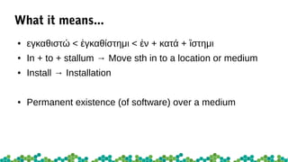 What it means...
● εγκαθιστώ < γκαθίστημι < ν + κατά + στημιἐ ἐ ἵ
● In + to + stallum → Move sth in to a location or medium
● Install → Installation
● Permanent existence (of software) over a medium
 