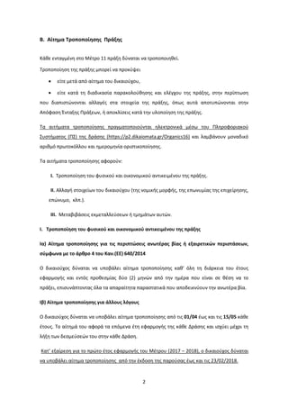 2
Β. Αίτημα Τροποποίησης Πράξης
Κάθε ενταγμένη στο Μέτρο 11 πράξη δύναται να τροποποιηθεί.
Τροποποίηση της πράξης μπορεί να προκύψει
• είτε μετά από αίτημα του δικαιούχου,
• είτε κατά τη διαδικασία παρακολούθησης και ελέγχου της πράξης, στην περίπτωση
που διαπιστώνονται αλλαγές στα στοιχεία της πράξης, όπως αυτά αποτυπώνονται στην
Απόφαση Ένταξης Πράξεων, ή αποκλίσεις κατά την υλοποίηση της πράξης.
Τα αιτήματα τροποποίησης πραγματοποιούνται ηλεκτρονικά μέσω του Πληροφοριακού
Συστήματος (ΠΣ) της δράσης (https://p2.dikaiomata.gr/Organics16) και λαμβάνουν μοναδικό
αριθμό πρωτοκόλλου και ημερομηνία οριστικοποίησης.
Τα αιτήματα τροποποίησης αφορούν:
I. Tροποποίηση του φυσικού και οικονομικού αντικειμένου της πράξης.
II. Αλλαγή στοιχείων του δικαιούχου (της νομικής μορφής, της επωνυμίας της επιχείρησης,
επώνυμο, κλπ.).
III. Μεταβιβάσεις εκμεταλλεύσεων ή τμημάτων αυτών.
I. Τροποποίηση του φυσικού και οικονομικού αντικειμένου της πράξης
Iα) Αίτημα τροποποίησης για τις περιπτώσεις ανωτέρας βίας ή εξαιρετικών περιστάσεων,
σύμφωνα με το άρθρο 4 του Καν.(ΕΕ) 640/2014
Ο δικαιούχος δύναται να υποβάλει αίτημα τροποποίησης καθ’ όλη τη διάρκεια του έτους
εφαρμογής και εντός προθεσμίας δύο (2) μηνών από την ημέρα που είναι σε θέση να το
πράξει, επισυνάπτοντας όλα τα απαραίτητα παραστατικά που αποδεικνύουν την ανωτέρα βία.
Iβ) Αίτημα τροποποίησης για άλλους λόγους
Ο δικαιούχος δύναται να υποβάλει αίτημα τροποποίησης από τις 01/04 έως και τις 15/05 κάθε
έτους. Το αίτημά του αφορά τα επόμενα έτη εφαρμογής της κάθε Δράσης και ισχύει μέχρι τη
λήξη των δεσμεύσεών του στην κάθε Δράση.
Κατ’ εξαίρεση για το πρώτο έτος εφαρμογής του Μέτρου (2017 – 2018), ο δικαιούχος δύναται
να υποβάλει αίτημα τροποποίησης από την έκδοση της παρούσας έως και τις 23/02/2018.
ΑΔΑ: 7Ι874653ΠΓ-Ξ70
 