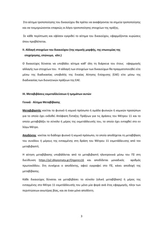 3
Στο αίτημα τροποποίησης του δικαιούχου θα πρέπει να αναφέρονται τα σημεία τροποποίησης
και να τεκμηριώνονται επαρκώς οι λόγοι τροποποίησης στοιχείων της πράξης.
Σε κάθε περίπτωση και εφόσον εγκριθεί το αίτημα του δικαιούχου, εφαρμόζονται κυρώσεις
όπου προβλέπεται.
II. Αλλαγή στοιχείων του δικαιούχου (της νομικής μορφής, της επωνυμίας της
επιχείρησης, επώνυμο, κλπ.)
Ο δικαιούχος δύναται να υποβάλει αίτημα καθ’ όλη τη διάρκεια του έτους εφαρμογής
αλλαγής των στοιχείων του. Η αλλαγή των στοιχείων των δικαιούχων θα πραγματοποιηθεί είτε
μέσω της διαδικασίας υποβολής της Ενιαίας Αίτησης Ενίσχυσης (ΕΑΕ) είτε μέσω της
διαδικασίας των διοικητικών πράξεων της ΕΑΕ.
III. Μεταβιβάσεις εκμεταλλεύσεων ή τμημάτων αυτών
Γενικά - Αίτημα Μεταβίβασης
Μεταβιβαστής νοείται το φυσικό ή νομικό πρόσωπο ή ομάδα φυσικών ή νομικών προσώπων
για το οποίο έχει εκδοθεί Απόφαση Ένταξης Πράξεων για τις Δράσεις του Μέτρου 11 και το
οποίο μεταβιβάζει το σύνολο ή μέρος της εκμετάλλευσής του, το οποίο έχει ενταχθεί στο εν
λόγω Μέτρο.
Αποδέκτης νοείται το διάδοχο φυσικό ή νομικό πρόσωπο, το οποίο αποδέχεται τη μεταβίβαση
του συνόλου ή μέρους της ενταγμένης στη δράση του Μέτρου 11 εκμετάλλευσης από τον
μεταβιβαστή.
Η αίτηση μεταβίβασης υποβάλλεται από το μεταβιβαστή ηλεκτρονικά μέσω του ΠΣ στη
διεύθυνση https://p2.dikaiomata.gr/Organics16 και αποδίδεται μοναδικός αριθμός
πρωτοκόλλου. Στη συνέχεια ο αποδέκτης, αφού εγγραφεί στο ΠΣ, κάνει αποδοχή της
μεταβίβασης.
Κάθε δικαιούχος δύναται να μεταβιβάσει το σύνολο (ολική μεταβίβαση) ή μέρος της
ενταγμένης στο Μέτρο 11 εκμετάλλευσής του μόνο μία φορά ανά έτος εφαρμογής, πλην των
περιπτώσεων ανωτέρας βίας, και σε έναν μόνο αποδέκτη.
ΑΔΑ: 7Ι874653ΠΓ-Ξ70
 
