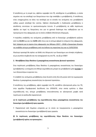 5
Ο αποδέκτης με τη σειρά του, αφότου εγγραφεί στο ΠΣ, αποδέχεται τη μεταβίβαση, η οποία
σημαίνει και την αποδοχή των δεσμεύσεων που είχε αναλάβει ο μεταβιβαστής. Ο αποδέκτης
είναι υποχρεωμένος να κάνει την αποδοχή για το σύνολο του αιτήματος του μεταβιβαστή
καθώς μερική αποδοχή δεν νοείται. Εφόσον ολοκληρωθεί η διαδικασία μεταβίβασης ο
αποδέκτης εκτυπώνει το οριστικοποιημένο έντυπο. Ο μεταβιβαστής σε κάθε περίπτωση
οφείλει να τηρεί τις δεσμεύσεις του για το χρονικό διάστημα που καθορίζεται για το
προηγούμενο έτος εφαρμογής για το οποίο υπέβαλε ΕΑΕ/αίτηση πληρωμής.
Η περίοδος υποβολής του αιτήματος μεταβίβασης από το δικαιούχο- μεταβιβαστή ορίζεται
από την 01/04 έως και την 15/05 κάθε έτους και το αίτημα αφορά το επόμενο έτος εφαρμογής.
Κατ’ εξαίρεση για το πρώτο έτος εφαρμογής του Μέτρου (2017 – 2018) ο δικαιούχος δύναται
να υποβάλει αίτημα μεταβίβασης από την έκδοση της παρούσας έως και τις 23/02/2018.
Ιδιαίτερη προσοχή θα πρέπει να δοθεί στη δέσμευση των δικαιούχων για σύναψη σύμβασης:
α) με γεωπόνο σύμβουλο και την καταχώρησή της στο ΠΣ, και β) με ΟΕ&Π
2. Μεταβίβαση λόγω θανάτου ή μακροχρόνιας ανικανότητας φυσικού προσώπου
Στην περίπτωση μεταβίβασης λόγω θανάτου ή μακροχρόνιας ανικανότητας του δικαιούχου
(μεταβιβαστή), η ενταγμένη στο Μέτρο εκμετάλλευση μπορεί να μεταβιβαστεί μόνο σε έναν εκ
των πλησιεστέρων συγγενών του.
Η υποβολή του αιτήματος μεταβίβασης είναι δυνατή εντός δύο (2) μηνών από την ημερομηνία
θανάτου ή μακροχρόνιας ανικανότητας του φυσικού προσώπου.
Ο αποδέκτης της μεταβίβασης, αφού εγγραφεί στο ΠΣ, καταθέτει ηλεκτρονικά μέσω του ΠΣ,
στην αρμόδια Περιφερειακή Διεύθυνση του ΟΠΕΚΕΠΕ, στην οποία εμπίπτει η έδρα
εκμετάλλευσής του, αίτημα μεταβίβασης επισυνάπτοντας σε ηλεκτρονική μορφή κατά
περίπτωση τα ακόλουθα παραστατικά:
α) Σε περίπτωση μεταβίβασης της εκμετάλλευσης λόγω μακροχρόνιας ανικανότητας του
δικαιούχου (μεταβιβαστή) προς εργασία.
Παραστατικό από δημόσια υπηρεσία με το οποίο να τεκμηριώνεται η μακροχρόνια
ανικανότητα του δικαιούχου (μεταβιβαστή) προς εργασία.
β) Σε περίπτωση μεταβίβασης της εκμετάλλευσης λόγω θανάτου του δικαιούχου
(μεταβιβαστή) πρέπει να προσκομίσει :
ΑΔΑ: 7Ι874653ΠΓ-Ξ70
 
