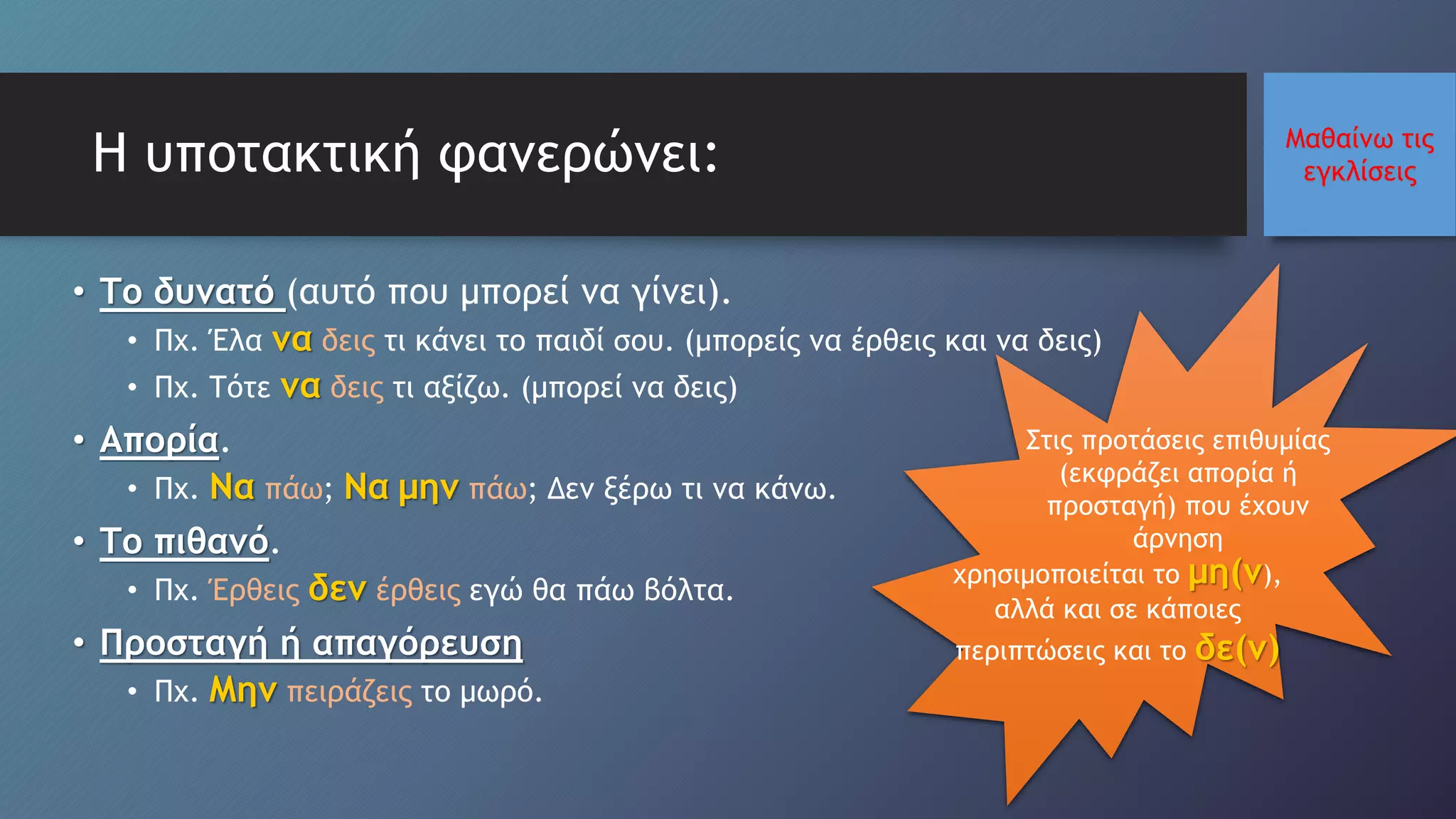 Μαθαίνω τις
εγκλίσειςΗ υποτακτική φανερώνει:
• Το δυνατό (αυτό που μπορεί να γίνει).
• Πχ. Έλα να δεις τι κάνει το παιδί σου. (μπορείς να έρθεις και να δεις)
• Πχ. Τότε να δεις τι αξίζω. (μπορεί να δεις)
• Απορία.
• Πχ. Να πάω; Να μην πάω; Δεν ξέρω τι να κάνω.
• Το πιθανό.
• Πχ. Έρθεις δεν έρθεις εγώ θα πάω βόλτα.
• Προσταγή ή απαγόρευση
• Πχ. Μην πειράζεις το μωρό.
χρησιμοποιείται το μη(ν),
αλλά και σε κάποιες
περιπτώσεις και το δε(ν)
Στις προτάσεις επιθυμίας
(εκφράζει απορία ή
προσταγή) που έχουν
άρνηση
 