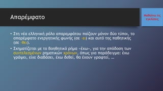 Μαθαίνω τις
εγκλίσειςΑπαρέμφατο
• Στη νέα ελληνική ρόλο απαρεμφάτου παίζουν μόνον δύο τύποι, το
απαρέμφατο ενεργητικής φωνής (σε –ει) και αυτό της παθητικής
(σε –θει).
• Σχηματίζεται με το βοηθητικό ρήμα «έχω», για την απόδοση των
συντελεσμένων ρηματικών χρόνων, όπως για παράδειγμα: έχω
γράψει, είχε διαβάσει, έχω δεθεί, θα έχουν γραφτεί, …
 