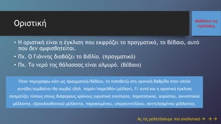 Μαθαίνω τις
εγκλίσειςΟριστική
• Η οριστική είναι η έγκλιση που εκφράζει το πραγματικό, το βέβαιο, αυτό
που δεν αμφισβητείται.
• Πχ. Ο Γιάννης διαβάζει το βιβλίο. (πραγματικό)
• Πχ. Το νερό της θάλασσας είναι αλμυρό. (βέβαιο)
Ας τις μελετήσουμε πιο αναλυτικά   
Όταν περιγράφω κάτι ως πραγματικό/βέβαιο, το τοποθετώ στη χρονική βαθμίδα στην οποία
συνέβη/συμβαίνει/θα συμβεί (δηλ. παρόν/παρελθόν/μέλλον). Γι' αυτό και η οριστική έγκλιση
σχηματίζει τύπους στους διάφορους χρόνους (οριστική ενεστώτα, παρατατικού, αορίστου, συνοπτικού
μέλλοντα, εξακολουθητικού μέλλοντα, παρακειμένου, υπερσυντελίκου, συντελεσμένου μέλλοντα).
 