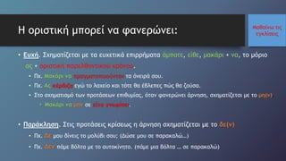 Μαθαίνω τις
εγκλίσειςΗ οριστική μπορεί να φανερώνει:
• Ευχή. Σχηματίζεται με τα ευχετικά επιρρήματα άμποτε, είθε, μακάρι + να, το μόριο
ας + οριστική παρελθοντικού χρόνου.
• Πχ. Μακάρι να πραγματοποιούνταν τα όνειρά σου.
• Πχ. Ας κέρδιζα εγώ το λαχείο και τότε θα έβλεπες πώς θα ζούσα.
• Στο σχηματισμό των προτάσεων επιθυμίας, όταν φανερώνει άρνηση, σχηματίζεται με το μη(ν).
• Μακάρι να μην σε είχα γνωρίσει.
• Παράκληση. Στις προτάσεις κρίσεως η άρνηση σχηματίζεται με το δε(ν)
• Πχ. Δε μου δίνεις το μολύβι σου; (Δώσε μου σε παρακαλώ…)
• Πχ. Δεν πάμε βόλτα με το αυτοκίνητο. (πάμε μια βόλτα … σε παρακαλώ)
 