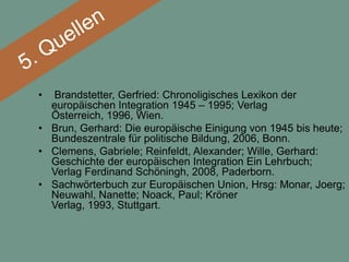 • Brandstetter, Gerfried: Chronoligisches Lexikon der
  europäischen Integration 1945 – 1995; Verlag
  Österreich, 1996, Wien.
• Brun, Gerhard: Die europäische Einigung von 1945 bis heute;
  Bundeszentrale für politische Bildung, 2006, Bonn.
• Clemens, Gabriele; Reinfeldt, Alexander; Wille, Gerhard:
  Geschichte der europäischen Integration Ein Lehrbuch;
  Verlag Ferdinand Schöningh, 2008, Paderborn.
• Sachwörterbuch zur Europäischen Union, Hrsg: Monar, Joerg;
  Neuwahl, Nanette; Noack, Paul; Kröner
  Verlag, 1993, Stuttgart.
 