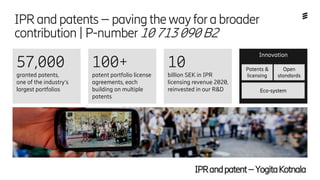 Ericsson Internal | 2018-02-21
IPRandpatents–pavingthewayforabroader
contribution|P-number10713090B2
100+
patent portfolio license
agreements, each
building on multiple
patents
10
billion SEK in IPR
licensing revenue 2020,
reinvested in our R&D
Innovation
Eco-system
Patents &
licensing
Open
standards
57,000
granted patents,
one of the industry’s
largest portfolios
IPRandpatent–YogitaKotnala
 