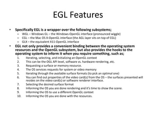 EGL Features
• Specifically EGL is a wrapper over the following subsystems;
– WGL – Windows GL – the Windows-OpenGL interface (pronounced wiggle)
– CGL – the Mac OS X-OpenGL interface (the AGL layer sits on top of CGL)
– GLX – the equivalent X11-OpenGL interface
• EGL not only provides a convenient binding between the operating system
resources and the OpenGL subsystem, but also provides the hooks to the
operating system to inform it when you require something, such as;
1. Iterating, selecting, and initializing an OpenGL context
2. This can be the OGL API level, software vs. hardware rendering, etc.
3. Requesting a surface or memory resource.
4. The OS services requests for system or video memory
5. Iterating through the available surface formats (to pick an optimal one)
6. You can find out properties of the video card(s) from the OS – the surfaces presented will
resides on the video card(s) or software renderer interface.
7. Selecting the desired surface format
8. Informing the OS you are done rendering and it’s time to show the scene.
9. Informing the OS to use a different OpenGL context
10. Informing the OS you are done with the resources.
 