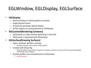 EGLWindow, EGLDisplay, EGLSurface
• EGLDisplay
– Abstract display on which graphics are drawn
– Single physical screen
– Initialize by querying a default display
– All EGL objects are associated with an EGLDisplay
• EGLContext(Rendering Contexts)
– EGLContext is a state machine defined by a client API
– EGLContext is associated with EGLSurfaces
• EGLSurface(Drawing Surfaces)
– Types: windows, pbuffers, pixmaps
• Windows, pixmaps: tied to native window system
– Created with EGLConfig
• Describes depth of color buffer component and types, quantities, and sizes of the ancillary buffers(depth,
multisample, stencil buffers)
– Ancillary buffers are associated with an EGLSurface
• Not EGLContext
 