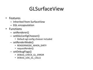 GLSurfaceView
• Features
– Inherited from SurfaceView
– EGL encapsulation
• Functions
– setRenderer()
– setEGLConfigChooser()
• Default egl config chooser included
– setRenderMode()
• RENDERMODE_WHEN_DIRTY
• requestRender()
– setDebugFlags()
• DEBUG_CHECK_GL_ERROR
• DEBUG_LOG_GL_CALLS
 