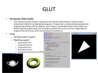 GLUT
• The OpenGL Utility Toolkit
– GLUT (pronounced like the glut in gluttony) is the OpenGL Utility Toolkit, a window system
independent toolkit for writing OpenGL programs. It implements a simple windowing application
programming interface (API) for OpenGL. GLUT makes it considerably easier to learn about and
explore OpenGL programming. GLUT provides a portable API so you can write a single OpenGL
program that works across all PC and workstation OS platforms.
• Usage
– Window system support
– Modeling support
• glutSolid/WireCube
• glutSolid/WireSphere
• glutSolid/WireTorus
• glutSolid/WireTeapot
• glutSolid/WireDodecahedron(12면체)
 
