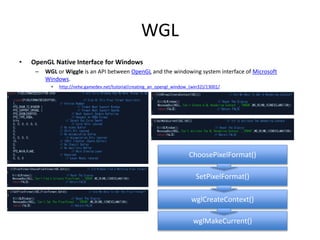 WGL
• OpenGL Native Interface for Windows
– WGL or Wiggle is an API between OpenGL and the windowing system interface of Microsoft
Windows.
• http://nehe.gamedev.net/tutorial/creating_an_opengl_window_(win32)/13001/
ChoosePixelFormat()
SetPixelFormat()
wglCreateContext()
wglMakeCurrent()
 
