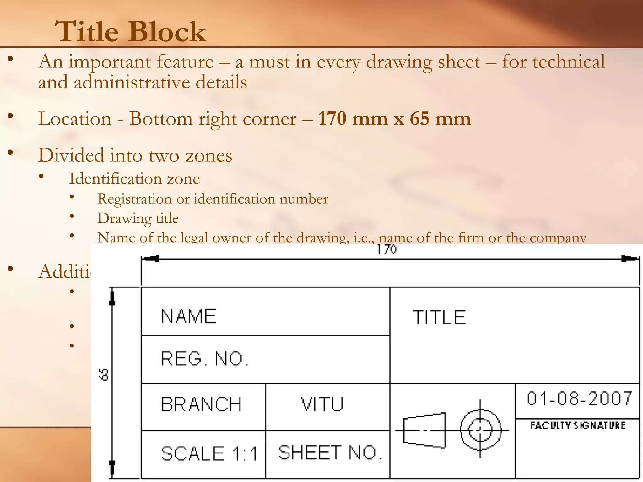 Title Block
• An important feature – a must in every drawing sheet – for technical
and administrative details
• Location - Bottom right corner – 170 mm x 65 mm
• Divided into two zones
• Identification zone
• Registration or identification number
• Drawing title
• Name of the legal owner of the drawing, i.e., name of the firm or the company
• Additional information zone
• Indicative items –symbol indicating the system of projection, main scale of
drawing, etc.
• Technical items – method of indicating surface texture, geometric tolerances, etc.
• Administrative items
 