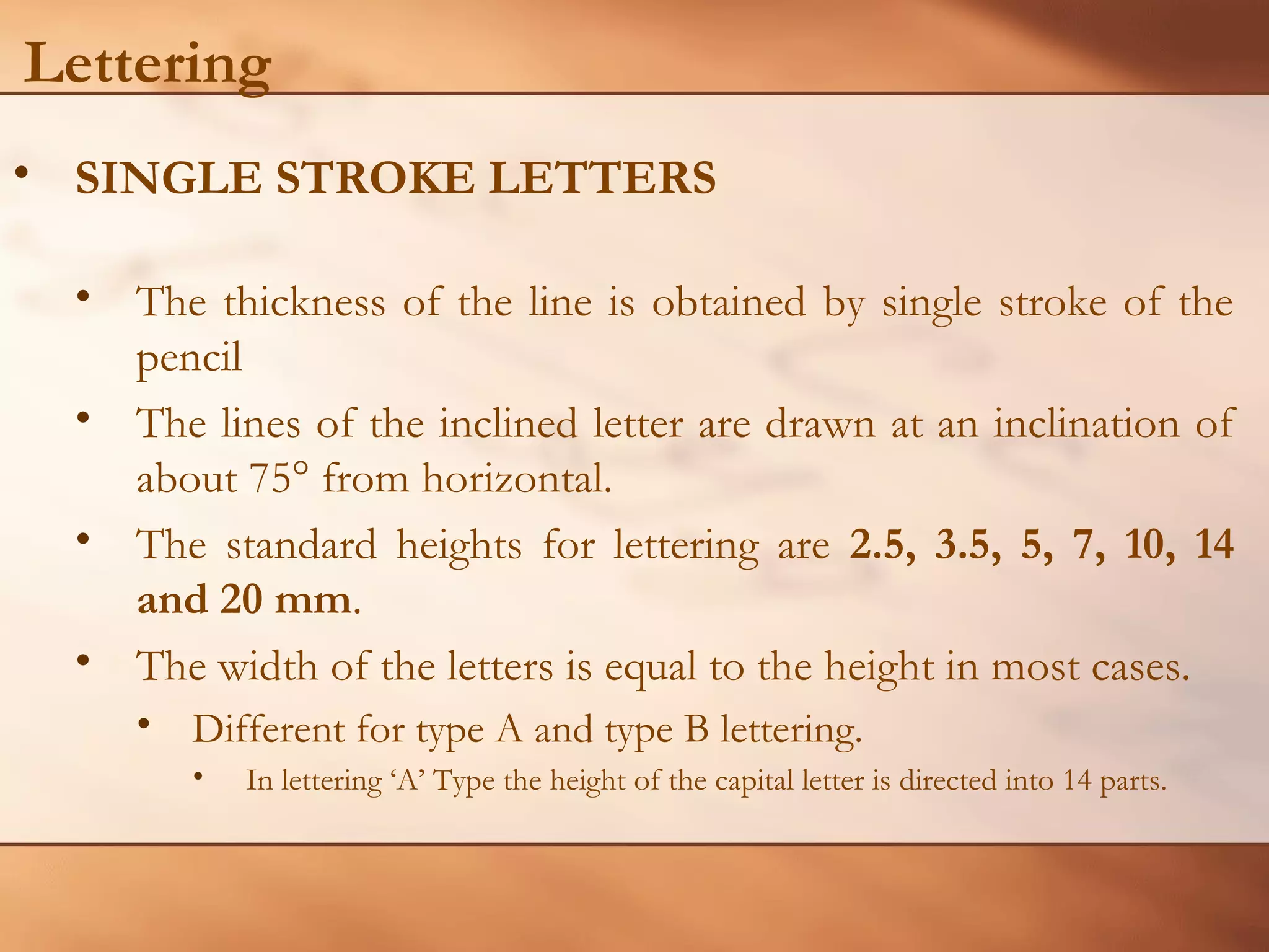 Lettering
• SINGLE STROKE LETTERS
• The thickness of the line is obtained by single stroke of the
pencil
• The lines of the inclined letter are drawn at an inclination of
about 75° from horizontal.
• The standard heights for lettering are 2.5, 3.5, 5, 7, 10, 14
and 20 mm.
• The width of the letters is equal to the height in most cases.
• Different for type A and type B lettering.
• In lettering ‘A’ Type the height of the capital letter is directed into 14 parts.
 