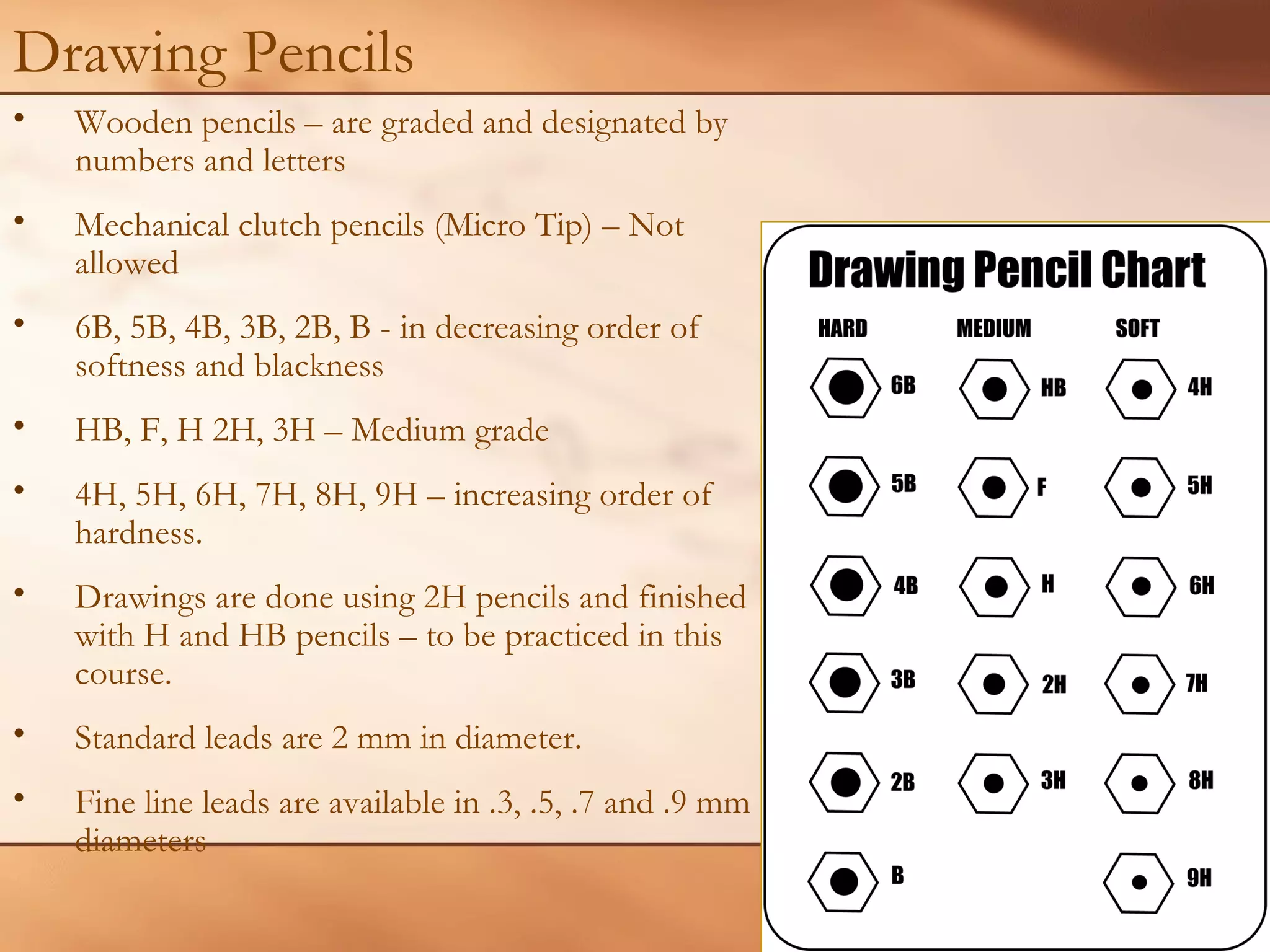 Drawing Pencils
• Wooden pencils – are graded and designated by
numbers and letters
• Mechanical clutch pencils (Micro Tip) – Not
allowed
• 6B, 5B, 4B, 3B, 2B, B - in decreasing order of
softness and blackness
• HB, F, H 2H, 3H – Medium grade
• 4H, 5H, 6H, 7H, 8H, 9H – increasing order of
hardness.
• Drawings are done using 2H pencils and finished
with H and HB pencils – to be practiced in this
course.
• Standard leads are 2 mm in diameter.
• Fine line leads are available in .3, .5, .7 and .9 mm
diameters
 