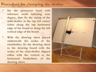 Procedure for clamping the drafter
• Set the protractor head with
reference mark indexing zero
degree, then fix the clamp of the
mini-drafter at the top left corner
either along the top horizontal
edge of the board or along the left
vertical edge of the board.
• With the drawing sheet placed
underneath the scales of the
minidrafter, fix the drawing sheet
to the drawing board with the
scales of the mini-drafter aligned
either with the vertical or the
horizontal borderlines of the
drawing sheet.
 