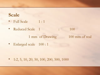 Scale
• Full Scale 1 : 1
• Reduced Scale 1 : 100
1 mm of Drawing 100 mm of real
• Enlarged scale 100 : 1
• 1:2, 5, 10, 20, 50, 100, 200, 500, 1000
 
