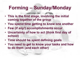 Forming – Sunday/Monday
• This is the first stage, involving the initial
  coming together of the group
• You spend time getting to know one another
• Few (if any!) accomplishments occur
• Uncertainty of how to act (think first day of
  school)
• Time should be spent defining goals
• You need to get to know your tasks and how
  to do them (and each other)
 