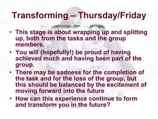Transforming – Thursday/Friday
• This stage is about wrapping up and splitting
  up, both from the tasks and the group
  members.
• You will (hopefully!) be proud of having
  achieved much and having been part of the
  group.
• There may be sadness for the completion of
  the task and for the loss of the group, but
  this should be balanced by the excitement of
  moving forward into the future
• How can this experience continue to form
  and transform you in the future?
 