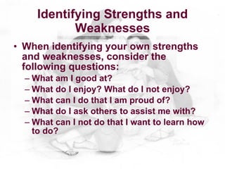 Identifying Strengths and
            Weaknesses
• When identifying your own strengths
  and weaknesses, consider the
  following questions:
  – What am I good at?
  – What do I enjoy? What do I not enjoy?
  – What can I do that I am proud of?
  – What do I ask others to assist me with?
  – What can I not do that I want to learn how
    to do?
 