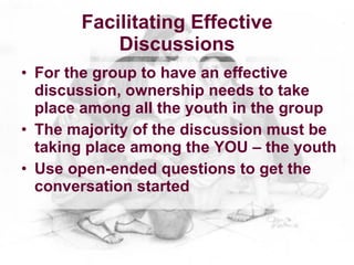 Facilitating Effective
           Discussions
• For the group to have an effective
  discussion, ownership needs to take
  place among all the youth in the group
• The majority of the discussion must be
  taking place among the YOU – the youth
• Use open-ended questions to get the
  conversation started
 