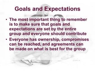 Goals and Expectations
• The most important thing to remember
  is to make sure that goals and
  expectations are set by the entire
  group and everyone should contribute
• Everyone has ownership, compromises
  can be reached, and agreements can
  be made on what is best for the group
 