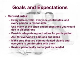 Goals and Expectations
• Ground rules:
  – Every idea is valid, everyone contributes, and
    every person is responsible
  – Use many of the open-ended questions you would
    use in discussions
  – Provide adequate opportunities for participation
  – Ask for everyone’s opinions and ideas
  – Make sure they are communicated clearly and
    everyone is comfortable with them
  – Review periodically and adjust as needed
 