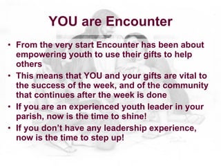 YOU are Encounter
• From the very start Encounter has been about
  empowering youth to use their gifts to help
  others
• This means that YOU and your gifts are vital to
  the success of the week, and of the community
  that continues after the week is done
• If you are an experienced youth leader in your
  parish, now is the time to shine!
• If you don’t have any leadership experience,
  now is the time to step up!
 