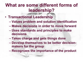 What are some different forms of
          leadership?
• Transactional Leadership
  – Values problem and solution identification
  – Makes decisions in order to move forward
  – Uses standards and principles to make
    decisions
  – Takes charge and gets things done
  – Develop themselves to be better decision-
    makers for the group
  – Recognizes the importance of the product
 