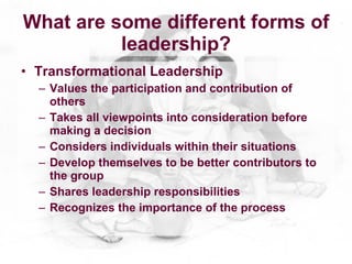 What are some different forms of
          leadership?
• Transformational Leadership
  – Values the participation and contribution of
    others
  – Takes all viewpoints into consideration before
    making a decision
  – Considers individuals within their situations
  – Develop themselves to be better contributors to
    the group
  – Shares leadership responsibilities
  – Recognizes the importance of the process
 