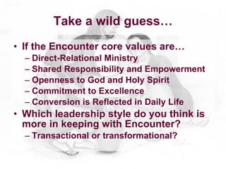 Take a wild guess…
• If the Encounter core values are…
  – Direct-Relational Ministry
  – Shared Responsibility and Empowerment
  – Openness to God and Holy Spirit
  – Commitment to Excellence
  – Conversion is Reflected in Daily Life
• Which leadership style do you think is
  more in keeping with Encounter?
  – Transactional or transformational?
 