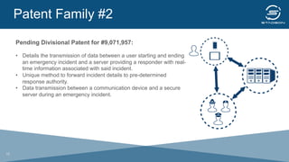 Patent Family #2
	
  
Pending Divisional Patent for #9,071,957:
•  Details the transmission of data between a user starting and ending
an emergency incident and a server providing a responder with real-
time information associated with said incident.
•  Unique method to forward incident details to pre-determined
response authority.
•  Data transmission between a communication device and a secure
server during an emergency incident.
18
 
