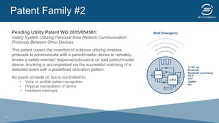 Patent Family #2
	
  
Pending Utility Patent WO 2015/054501:
Safety System Utilizing Personal Area Network Communication
Protocols Between Other Devices
This patent covers the invention of a device utilizing wireless
protocols to communicate with a paired/master device to remotely
invoke a safety-oriented response/subroutine on said paired/master
device. Invoking is accomplished via the successful matching of a
detected event with a predefined activation pattern.
An event consists of, but is not limited to:
•  Voice or audible pattern recognition
•  Physical manipulation of device
•  Hardware Interrupts
19
 