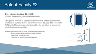 Patent Family #2
	
  
Provisional filed Apr 28, 2015:
System for Detecting and Initiating Activities
This patent consists of a collection of innovative and novel interaction
methods to launch activities on communication devices. The successful
fulfillment of launch requirements enables the transition to a device’s
predefined response mode.
Interaction methods include, but are not limited to:
•  Audio-based environmental characteristics
•  Heart rate characteristics
•  Changes in environmental properties
20
 