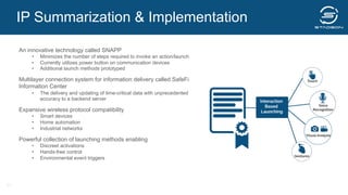 An innovative technology called SNAPP
•  Minimizes the number of steps required to invoke an action/launch
•  Currently utilizes power button on communication devices
•  Additional launch methods prototyped
Multilayer connection system for information delivery called SafeFi
Information Center
•  The delivery and updating of time-critical data with unprecedented
accuracy to a backend server
Expansive wireless protocol compatibility
•  Smart devices
•  Home automation
•  Industrial networks
Powerful collection of launching methods enabling
•  Discreet activations
•  Hands-free control
•  Environmental event triggers
21
IP Summarization & Implementation
 