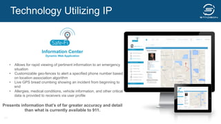 Information Center
Dynamic Web Application
•  Allows for rapid viewing of pertinent information to an emergency
situation
•  Customizable geo-fences to alert a specified phone number based
on location association algorithm
•  Live GPS bread crumbing showing an incident from beginning to
end
•  Allergies, medical conditions, vehicle information, and other critical
data is provided to receivers via user profile
Presents information that’s of far greater accuracy and detail
than what is currently available to 911.
Technology Utilizing IP
23
 