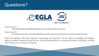 Questions?
	
  
26
Patent family #1
High Performance Mobile Simulation and Location-based Handover
Patent family #2
Innovative End-User Launching Methods and Emergency Protocols for Communication Devices
EGLA and Stadson offer both expertise, technology and robust IP for the rollout of reliability and integrity
testing of cellular networks as well as new channels and abilities for emergency situation notification, tracking
and response for a variety of industries.
 