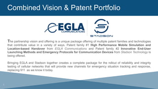 Combined Vision & Patent Portfolio
The partnership vision and offering is a unique package offering of multiple patent families and technologies
that contribute value in a variety of ways. Patent family #1 High Performance Mobile Simulation and
Location-based Handover from EGLA Communications and Patent family #2 Innovative End-User
Launching Methods and Emergency Protocols for Communication Devices from Stadson Technology is
being offered.
Bringing EGLA and Stadson together creates a complete package for the rollout of reliability and integrity
testing of cellular networks that will provide new channels for emergency situation tracking and response,
replacing 911 as we know it today.
3
 