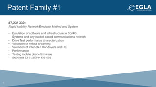 Patent Family #1
#7,231,330:
Rapid Mobility Network Emulator Method and System
•  Emulation of software and infrastructure in 3G/4G
Systems and any packet-based communications network
•  Drive Test performance characterization
•  Validation of Media streaming
•  Validation of Inter-RAT Handovers and UE
•  Performance
•  Testing mobile phone firmware
•  Standard ETSI/3GPP 136 508
5
 