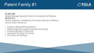 Patent Family #1
#7,697,508:
Multiple Message Signaling Protocol for a Selective Call Receiver
#8,213,417:
System, Apparatus, and Methods for Proactive Allocation of Wireless
Communication Resources
•  Predictive Mobile IP/Proxy Mobile IP
•  Mobility triggered by location prediction and tracking
•  Proactive allocation of Resources
•  Standard ETSI /3Gpp TS 123 404
•  2G to 3G to 4G Handover
6
 